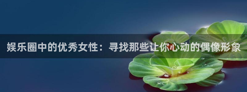 jdb电子网站：娱乐圈中的优秀女性：寻找那些让你心动的偶像形象